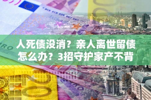 北京人死债没消？亲人离世留债怎么办？3招守护家产不背锅