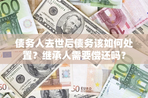 北京债务人去世后债务该如何处置？继承人需要偿还吗？