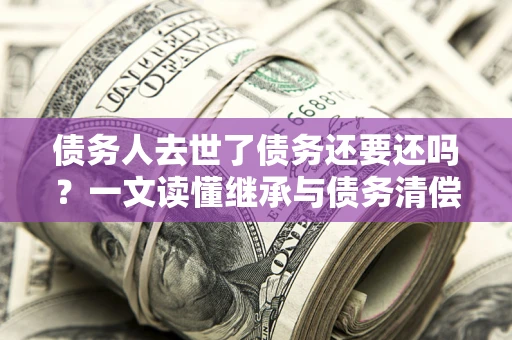 北京债务人去世了债务还要还吗？一文读懂继承与债务清偿
