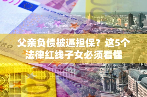 北京父亲负债被逼担保？这5个法律红线子女必须看懂